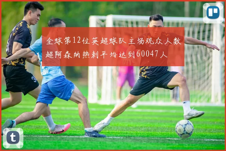 全球第12位英超球队主场观众人数超阿森纳热刺平均达到60047人