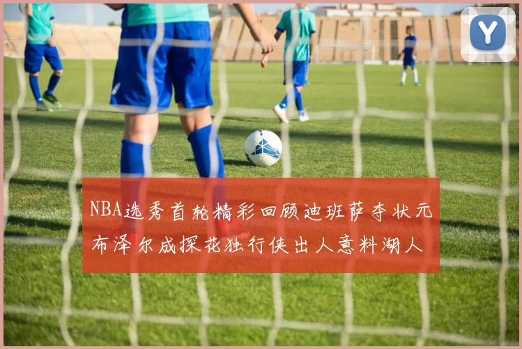 NBA选秀首轮精彩回顾迪班萨夺状元布泽尔成探花独行侠出人意料湖人选中潜力新星