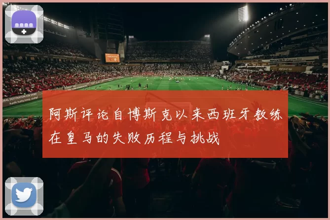 阿斯评论自博斯克以来西班牙教练在皇马的失败历程与挑战