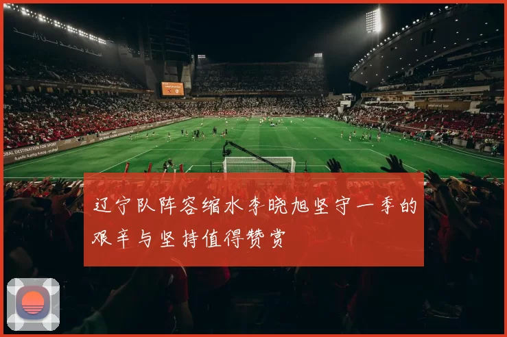 辽宁队阵容缩水李晓旭坚守一季的艰辛与坚持值得赞赏