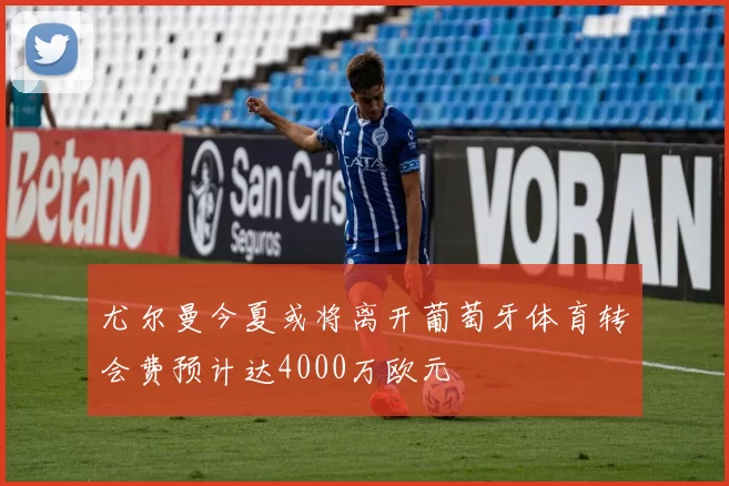 尤尔曼今夏或将离开葡萄牙体育转会费预计达4000万欧元