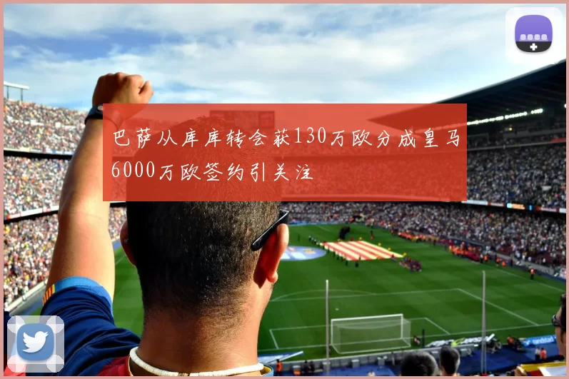 巴萨从库库转会获130万欧分成皇马6000万欧签约引关注