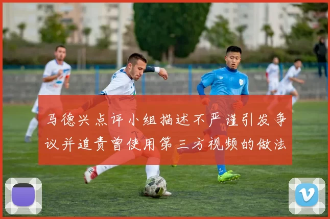 马德兴点评小组描述不严谨引发争议并追责曾使用第三方视频的做法