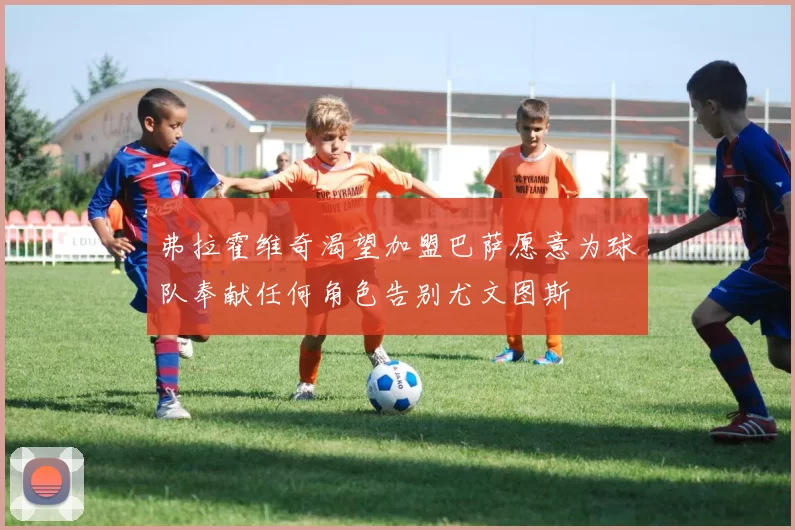 弗拉霍维奇渴望加盟巴萨愿意为球队奉献任何角色告别尤文图斯
