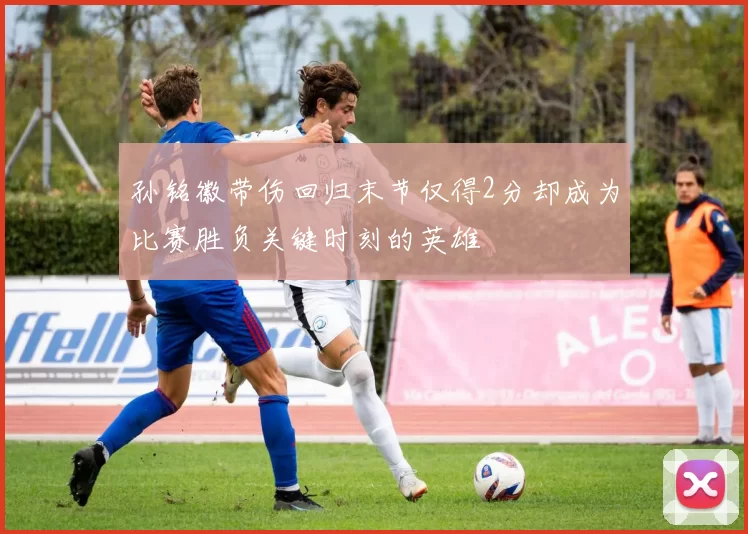 孙铭徽带伤回归末节仅得2分却成为比赛胜负关键时刻的英雄