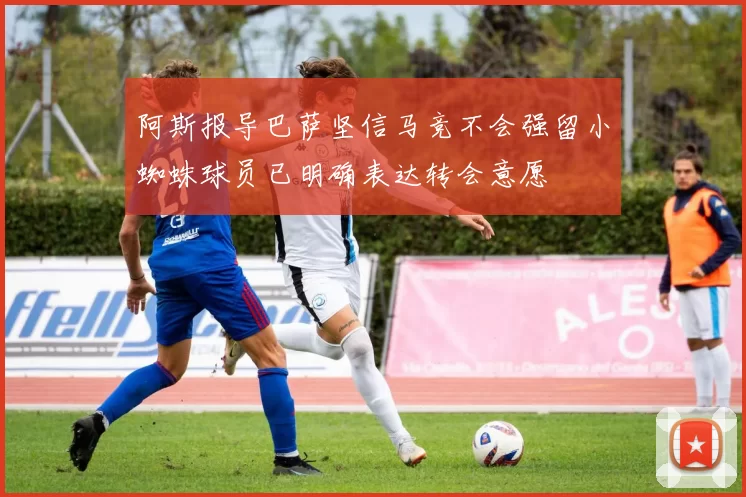 阿斯报导巴萨坚信马竞不会强留小蜘蛛球员已明确表达转会意愿