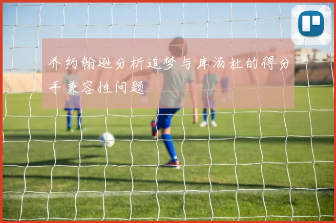 乔约翰逊分析追梦与库汤杜的得分手兼容性问题
