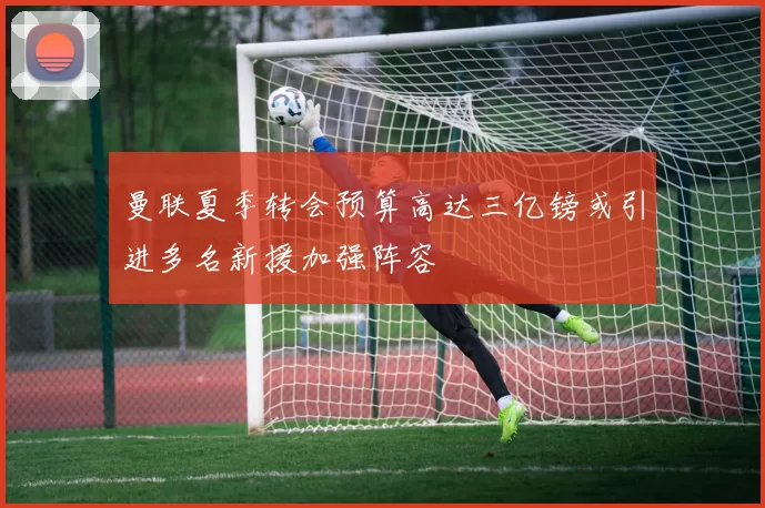 曼联夏季转会预算高达三亿镑或引进多名新援加强阵容