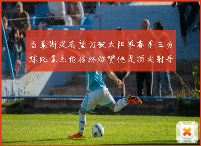 吉莱斯皮有望打破太阳单赛季三分球纪录杰伦格林称赞他是顶尖射手