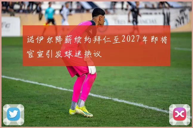 诺伊尔降薪续约拜仁至2027年即将官宣引发球迷热议