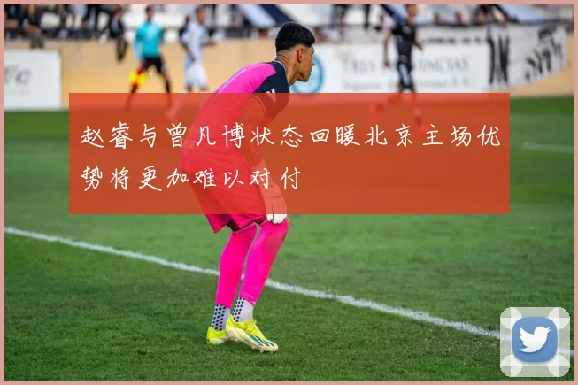 赵睿与曾凡博状态回暖北京主场优势将更加难以对付