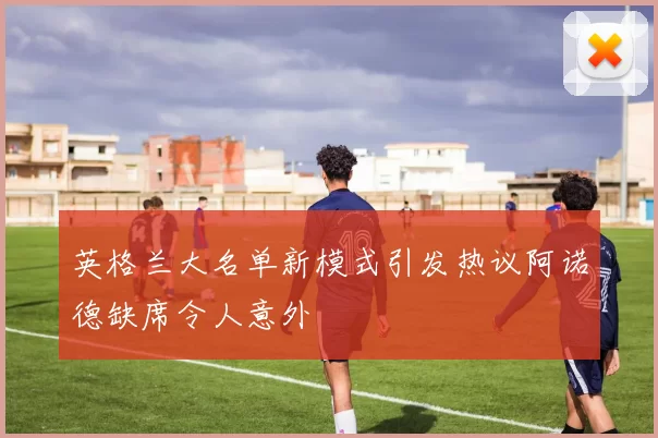 英格兰大名单新模式引发热议阿诺德缺席令人意外