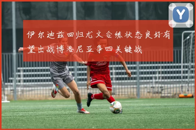 伊尔迪兹回归尤文合练状态良好有望出战博洛尼亚争四关键战